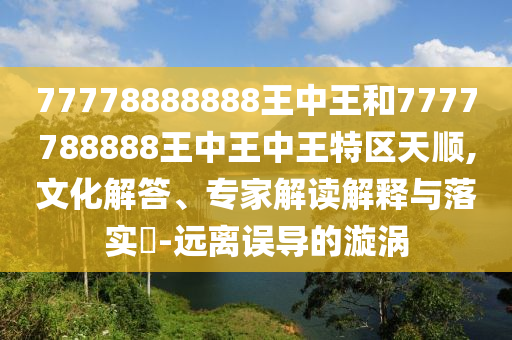 77778888888王中王和7777788888王中王中王特區(qū)天順,文化解答、專(zhuān)家解讀解釋與落實(shí)?-遠(yuǎn)離誤導(dǎo)的漩渦
