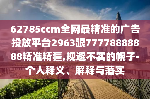 62785ccm全網(wǎng)最精準(zhǔn)的廣告投放平臺2963跟77778888888精準(zhǔn)精疆,規(guī)避不實的幌子-個人釋義、解釋與落實