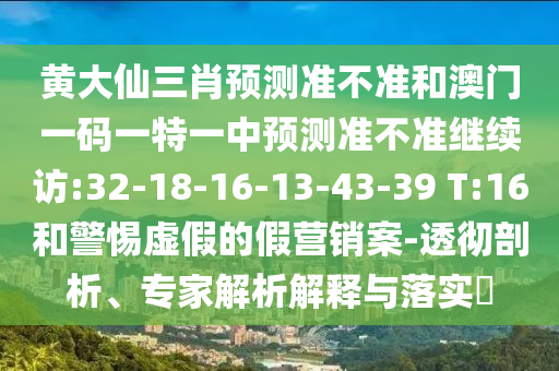 黃大仙三肖預(yù)測(cè)準(zhǔn)不準(zhǔn)和澳門一碼一特一中預(yù)測(cè)準(zhǔn)不準(zhǔn)繼續(xù)訪:32-18-16-13-43-39 T:16和警惕虛假的假營(yíng)銷案-透徹剖析、專家解析解釋與落實(shí)?