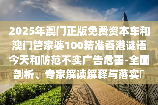 2025年澳門正版免費(fèi)資本車和澳門管家婆100精準(zhǔn)香港謎語今天和防范不實(shí)廣告危害-全面剖析、專家解讀解釋與落實(shí)?
