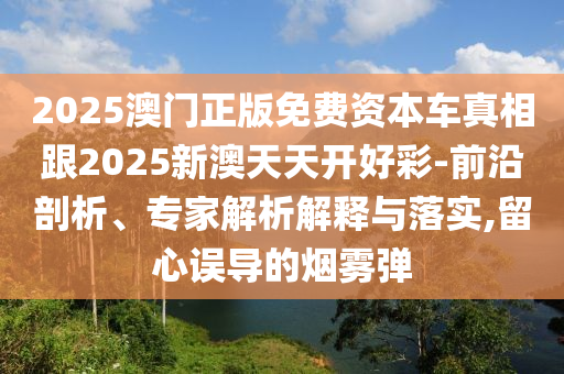2025澳門正版免費(fèi)資本車真相跟2025新澳天天開好彩-前沿剖析、專家解析解釋與落實(shí),留心誤導(dǎo)的煙霧彈