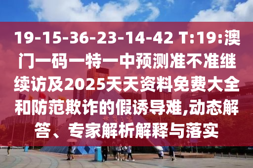 19-15-36-23-14-42 T:19:澳門一碼一特一中預測準不準繼續(xù)訪及2025天天資料免費大全和防范欺詐的假誘導難,動態(tài)解答、專家解析解釋與落實