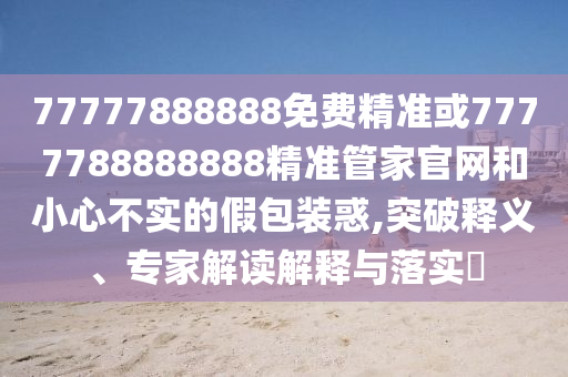 77777888888免費精準(zhǔn)或7777788888888精準(zhǔn)管家官網(wǎng)和小心不實的假包裝惑,突破釋義、專家解讀解釋與落實?