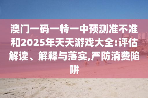 澳門一碼一特一中預(yù)測準(zhǔn)不準(zhǔn)和2025年天天游戲大全:評估解讀、解釋與落實,嚴(yán)防消費陷阱
