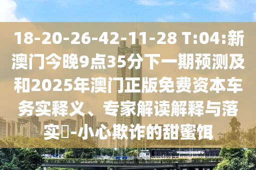 18-20-26-42-11-28 T:04:新澳門(mén)今晚9點(diǎn)35分下一期預(yù)測(cè)及和2025年澳門(mén)正版免費(fèi)資本車務(wù)實(shí)釋義、專家解讀解釋與落實(shí)?-小心欺詐的甜蜜餌