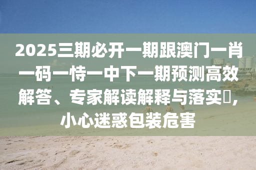 2025三期必開(kāi)一期跟澳門(mén)一肖一碼一恃一中下一期預(yù)測(cè)高效解答、專家解讀解釋與落實(shí)?,小心迷惑包裝危害