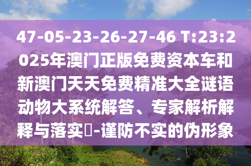 47-05-23-26-27-46 T:23:2025年澳門(mén)正版免費(fèi)資本車(chē)和新澳門(mén)天天免費(fèi)精準(zhǔn)大全謎語(yǔ)動(dòng)物大系統(tǒng)解答、專(zhuān)家解析解釋與落實(shí)?-謹(jǐn)防不實(shí)的偽形象
