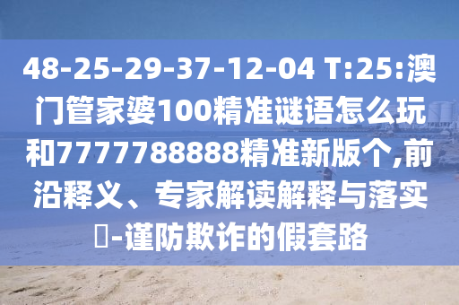 48-25-29-37-12-04 T:25:澳門管家婆100精準(zhǔn)謎語怎么玩和7777788888精準(zhǔn)新版?zhèn)€,前沿釋義、專家解讀解釋與落實?-謹(jǐn)防欺詐的假套路