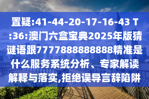 置疑:41-44-20-17-16-43 T:36:澳門六盒寶典2025年版猜謎語跟7777888888888精準是什么服務(wù)系統(tǒng)分析、專家解讀解釋與落實,拒絕誤導言辭陷阱