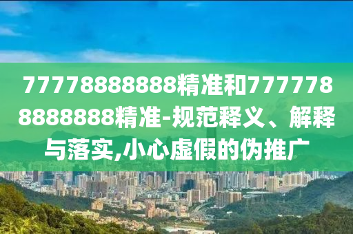77778888888精準(zhǔn)和7777788888888精準(zhǔn)-規(guī)范釋義、解釋與落實(shí),小心虛假的偽推廣