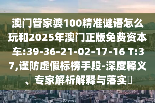 澳門管家婆100精準謎語怎么玩和2025年澳門正版免費資本車:39-36-21-02-17-16 T:37,謹防虛假標榜手段-深度釋義、專家解析解釋與落實?