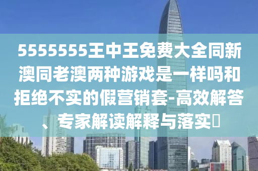 5555555王中王免費大全同新澳同老澳兩種游戲是一樣嗎和拒絕不實的假營銷套-高效解答、專家解讀解釋與落實?