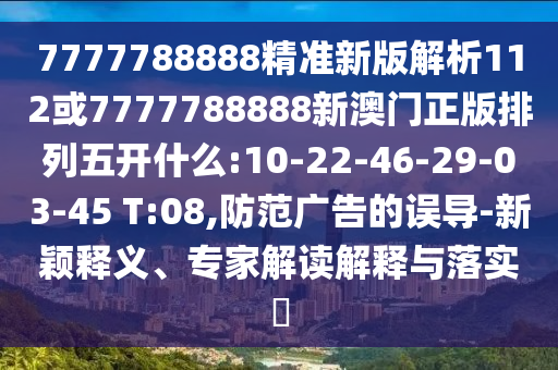 7777788888精準新版解析112或7777788888新澳門正版排列五開什么:10-22-46-29-03-45 T:08,防范廣告的誤導-新穎釋義、專家解讀解釋與落實?