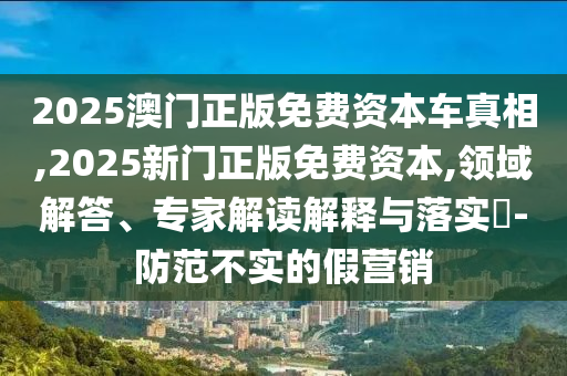 2025澳門正版免費(fèi)資本車真相,2025新門正版免費(fèi)資本,領(lǐng)域解答、專家解讀解釋與落實(shí)?-防范不實(shí)的假營(yíng)銷