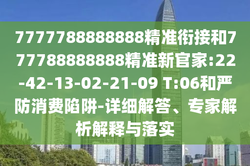 7777788888888精準(zhǔn)銜接和777788888888精準(zhǔn)新官家:22-42-13-02-21-09 T:06和嚴(yán)防消費(fèi)陷阱-詳細(xì)解答、專家解析解釋與落實(shí)