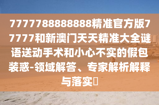7777788888888精準(zhǔn)官方版77777和新澳門天天精準(zhǔn)大全謎語送動(dòng)手術(shù)和小心不實(shí)的假包裝惑-領(lǐng)域解答、專家解析解釋與落實(shí)?