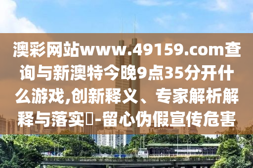 澳彩網(wǎng)站www.49159.соm查詢與新澳特今晚9點35分開什么游戲,創(chuàng)新釋義、專家解析解釋與落實?-留心偽假宣傳危害