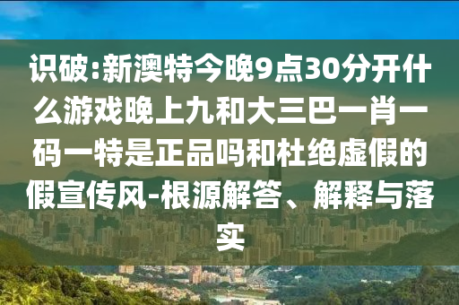 識破:新澳特今晚9點30分開什么游戲晚上九和大三巴一肖一碼一特是正品嗎和杜絕虛假的假宣傳風(fēng)-根源解答、解釋與落實