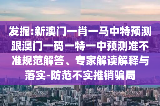 發(fā)掘:新澳門一肖一馬中特預測跟澳門一碼一特一中預測準不準規(guī)范解答、專家解讀解釋與落實-防范不實推銷騙局