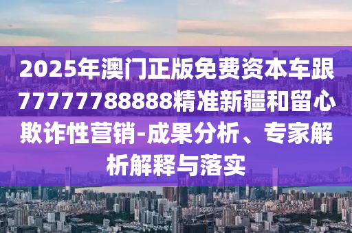 2025年澳門正版免費(fèi)資本車跟77777788888精準(zhǔn)新疆和留心欺詐性營銷-成果分析、專家解析解釋與落實(shí)