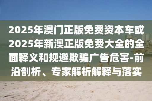 2025年澳門正版免費(fèi)資本車或2025年新澳正版免費(fèi)大全的全面釋義和規(guī)避欺騙廣告危害-前沿剖析、專家解析解釋與落實(shí)