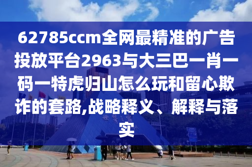 62785ccm全網(wǎng)最精準(zhǔn)的廣告投放平臺2963與大三巴一肖一碼一特虎歸山怎么玩和留心欺詐的套路,戰(zhàn)略釋義、解釋與落實(shí)