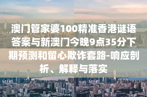 澳門管家婆100精準(zhǔn)香港謎語答案與新澳門今晚9點35分下期預(yù)測和留心欺詐套路-響應(yīng)剖析、解釋與落實