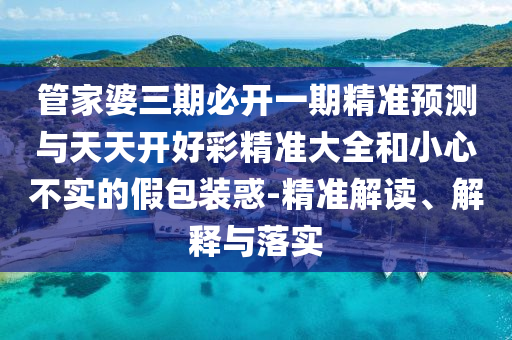 管家婆三期必開一期精準(zhǔn)預(yù)測與天天開好彩精準(zhǔn)大全和小心不實的假包裝惑-精準(zhǔn)解讀、解釋與落實