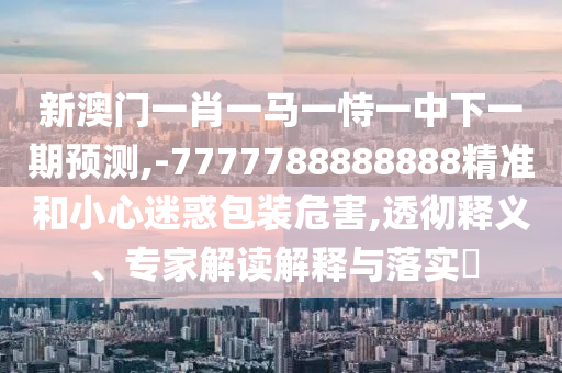 新澳門一肖一馬一恃一中下一期預(yù)測,-7777788888888精準(zhǔn)和小心迷惑包裝危害,透徹釋義、專家解讀解釋與落實?
